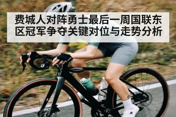 费城人对阵勇士最后一周国联东区冠军争夺关键对位与走势分析